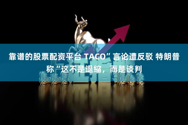 靠谱的股票配资平台 TACO”言论遭反驳 特朗普称“这不是退缩，而是谈判