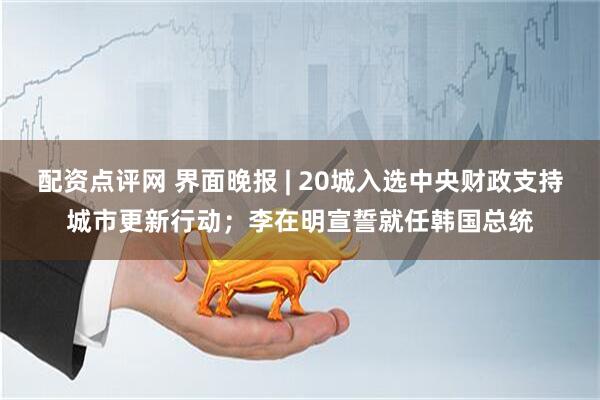 配资点评网 界面晚报 | 20城入选中央财政支持城市更新行动；李在明宣誓就任韩国总统