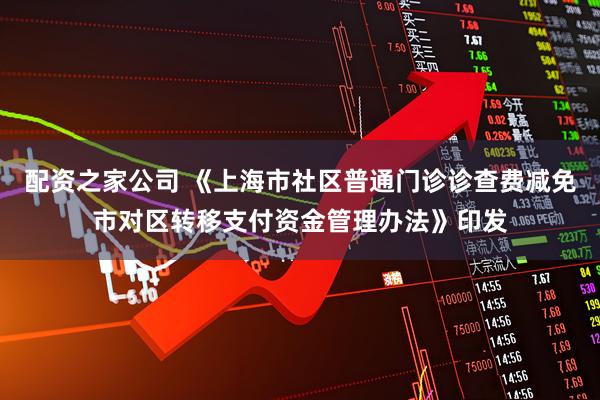 配资之家公司 《上海市社区普通门诊诊查费减免市对区转移支付资金管理办法》印发