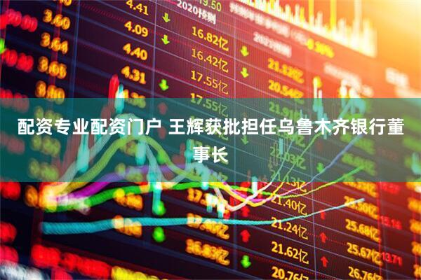配资专业配资门户 王辉获批担任乌鲁木齐银行董事长