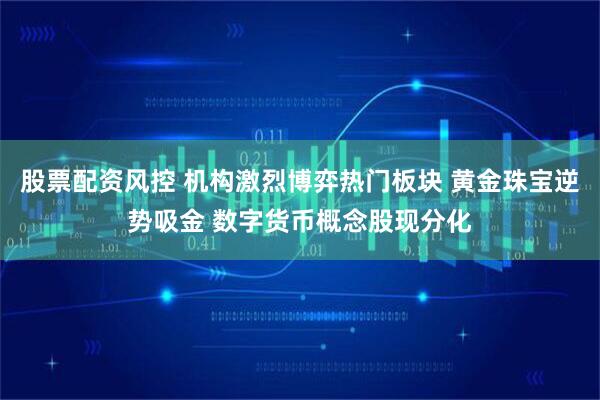 股票配资风控 机构激烈博弈热门板块 黄金珠宝逆势吸金 数字货币概念股现分化