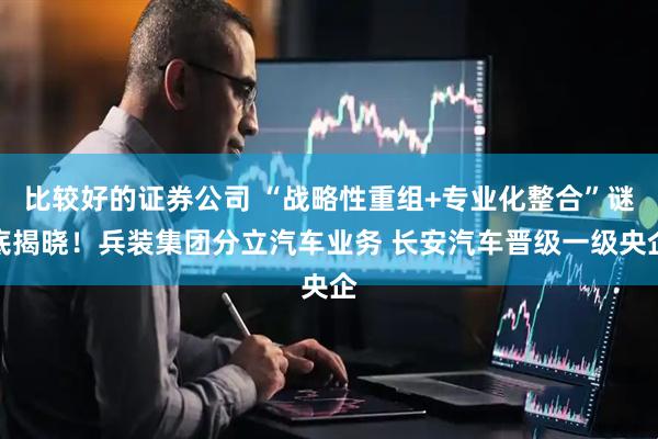 比较好的证券公司 “战略性重组+专业化整合”谜底揭晓！兵装集团分立汽车业务 长安汽车晋级一级央企