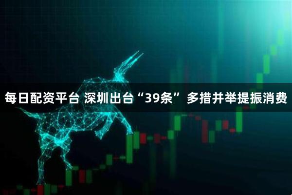 每日配资平台 深圳出台“39条” 多措并举提振消费