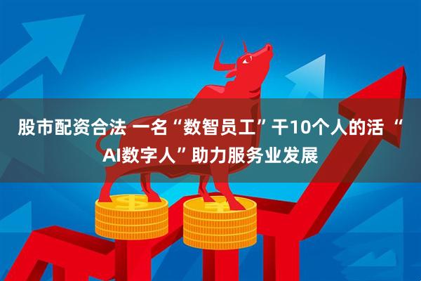 股市配资合法 一名“数智员工”干10个人的活 “AI数字人”助力服务业发展