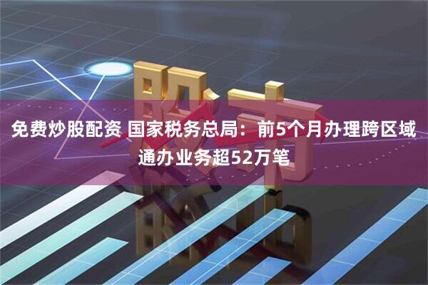免费炒股配资 国家税务总局：前5个月办理跨区域通办业务超52万笔
