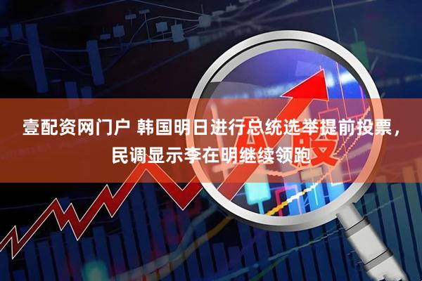 壹配资网门户 韩国明日进行总统选举提前投票，民调显示李在明继续领跑