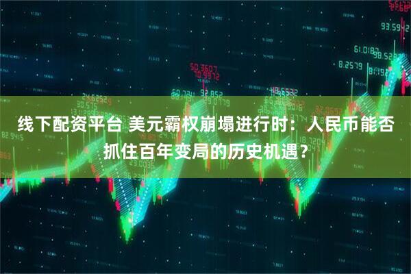 线下配资平台 美元霸权崩塌进行时：人民币能否抓住百年变局的历史机遇？