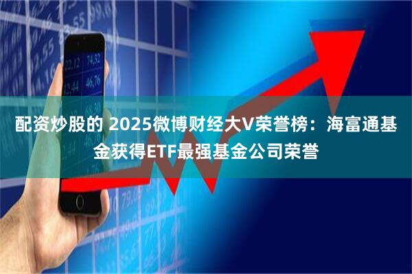 配资炒股的 2025微博财经大V荣誉榜：海富通基金获得ETF最强基金公司荣誉