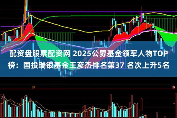配资盘股票配资网 2025公募基金领军人物TOP榜：国投瑞银基金王彦杰排名第37 名次上升5名