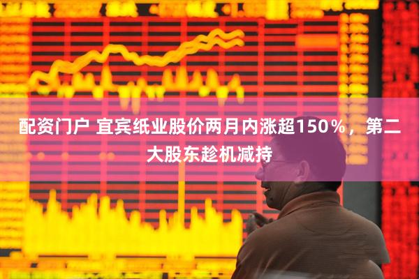 配资门户 宜宾纸业股价两月内涨超150％，第二大股东趁机减持