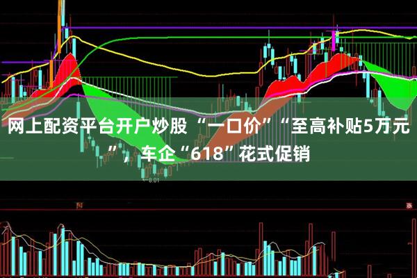 网上配资平台开户炒股 “一口价”“至高补贴5万元”，车企“618”花式促销