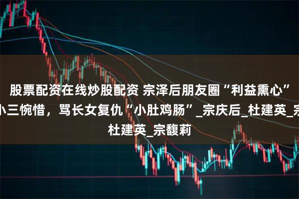 股票配资在线炒股配资 宗泽后朋友圈“利益熏心”，替小三惋惜，骂长女复仇“小肚鸡肠”_宗庆后_杜建英_宗馥莉