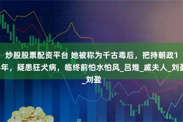 炒股股票配资平台 她被称为千古毒后，把持朝政15年，疑患狂犬病，临终前怕水怕风_吕雉_戚夫人_刘盈
