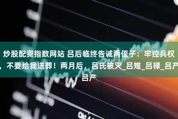 炒股配资指数网站 吕后临终告诫两侄子：牢控兵权，不要给我送葬！两月后，吕氏被灭_吕雉_吕禄_吕产
