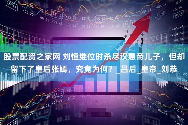 股票配资之家网 刘恒继位时杀尽汉惠帝儿子，但却留下了皇后张嫣，究竟为何？_吕后_皇帝_刘恭