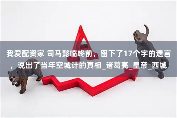 我爱配资家 司马懿临终前，留下了17个字的遗言，说出了当年空城计的真相_诸葛亮_皇帝_西城