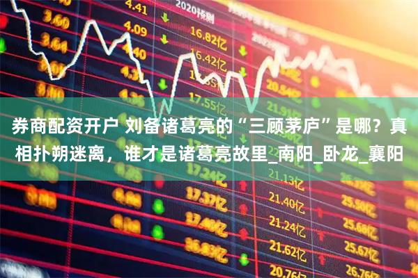 券商配资开户 刘备诸葛亮的“三顾茅庐”是哪？真相扑朔迷离，谁才是诸葛亮故里_南阳_卧龙_襄阳