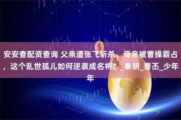 安安查配资查询 父亲遭张飞斩杀、母亲被曹操霸占，这个乱世孤儿如何逆袭成名将？_秦朗_曹丕_少年