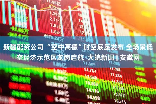 新疆配资公司 “空中高德”时空底座发布 全场景低空经济示范区龙岗启航_大皖新闻 | 安徽网