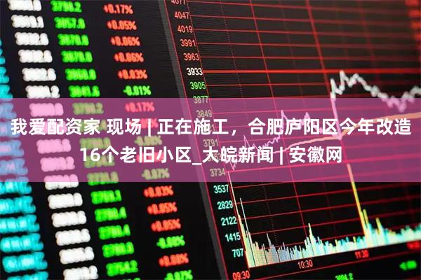 我爱配资家 现场 | 正在施工，合肥庐阳区今年改造16个老旧小区_大皖新闻 | 安徽网