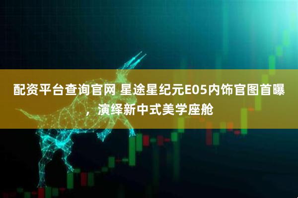 配资平台查询官网 星途星纪元E05内饰官图首曝，演绎新中式美学座舱
