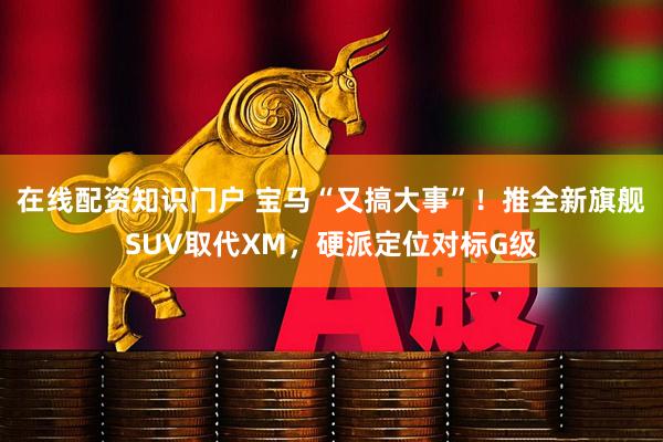 在线配资知识门户 宝马“又搞大事”！推全新旗舰SUV取代XM，硬派定位对标G级