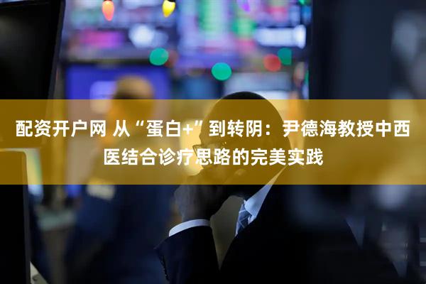 配资开户网 从“蛋白+”到转阴：尹德海教授中西医结合诊疗思路的完美实践