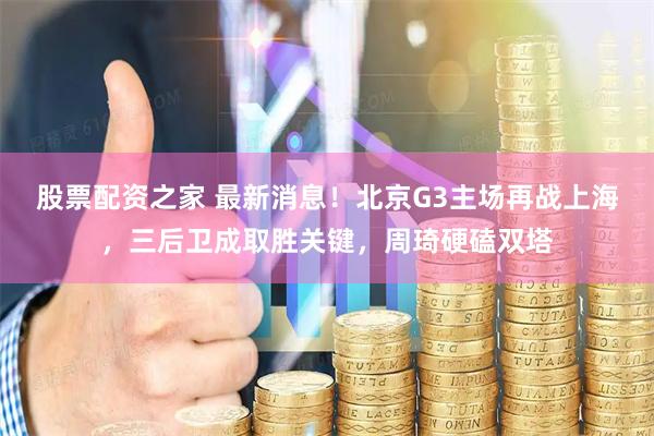 股票配资之家 最新消息！北京G3主场再战上海，三后卫成取胜关键，周琦硬磕双塔