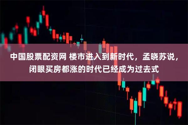 中国股票配资网 楼市进入到新时代，孟晓苏说，闭眼买房都涨的时代已经成为过去式