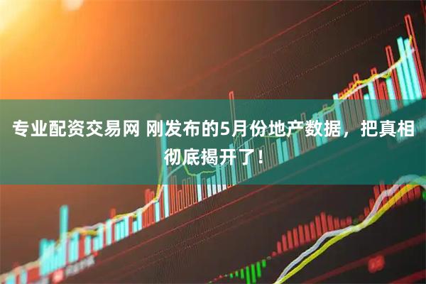 专业配资交易网 刚发布的5月份地产数据，把真相彻底揭开了！