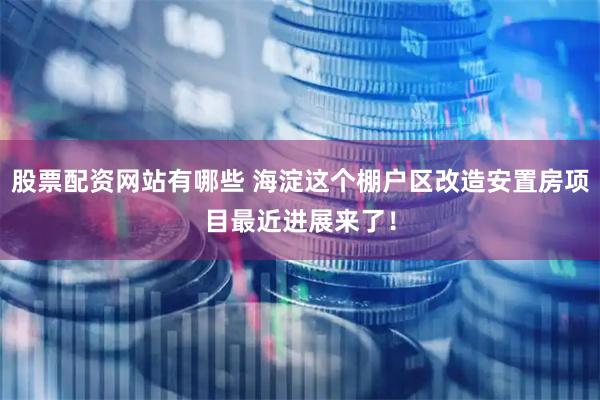 股票配资网站有哪些 海淀这个棚户区改造安置房项目最近进展来了！