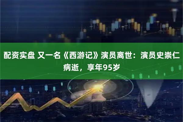 配资实盘 又一名《西游记》演员离世：演员史崇仁病逝，享年95岁