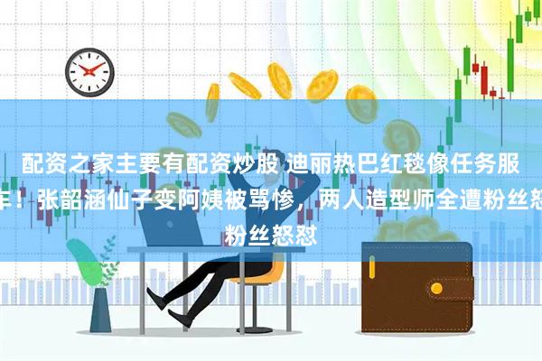 配资之家主要有配资炒股 迪丽热巴红毯像任务服翻车！张韶涵仙子变阿姨被骂惨，两人造型师全遭粉丝怒怼