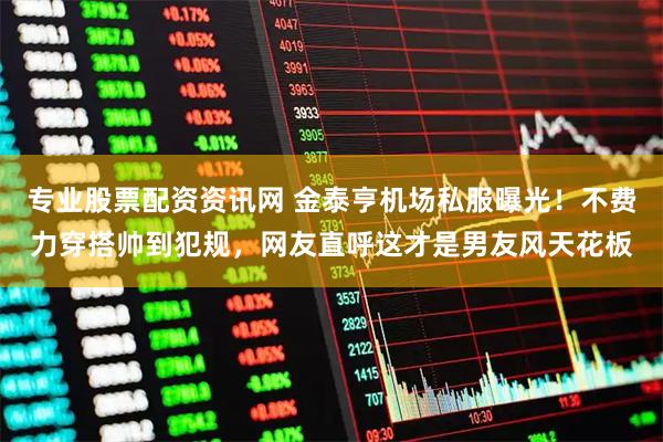 专业股票配资资讯网 金泰亨机场私服曝光！不费力穿搭帅到犯规，网友直呼这才是男友风天花板