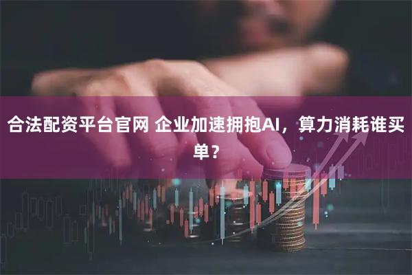 合法配资平台官网 企业加速拥抱AI，算力消耗谁买单？