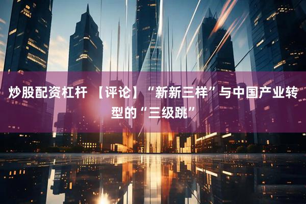 炒股配资杠杆 【评论】“新新三样”与中国产业转型的“三级跳”