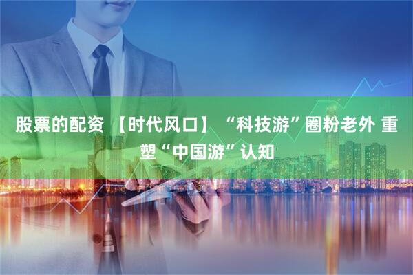 股票的配资 【时代风口】 “科技游”圈粉老外 重塑“中国游”认知